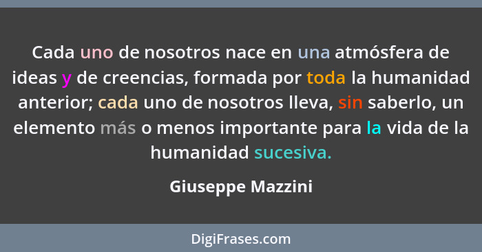 Cada uno de nosotros nace en una atmósfera de ideas y de creencias, formada por toda la humanidad anterior; cada uno de nosotros ll... - Giuseppe Mazzini