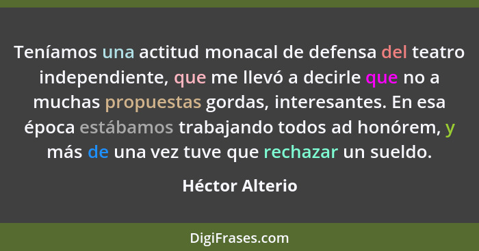 Teníamos una actitud monacal de defensa del teatro independiente, que me llevó a decirle que no a muchas propuestas gordas, interesan... - Héctor Alterio