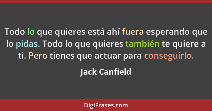 Todo lo que quieres está ahí fuera esperando que lo pidas. Todo lo que quieres también te quiere a ti. Pero tienes que actuar para con... - Jack Canfield