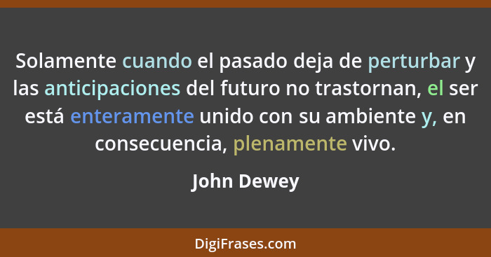 Solamente cuando el pasado deja de perturbar y las anticipaciones del futuro no trastornan, el ser está enteramente unido con su ambiente... - John Dewey