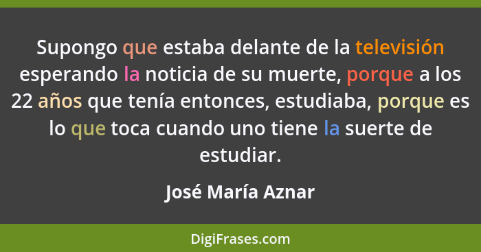 Supongo que estaba delante de la televisión esperando la noticia de su muerte, porque a los 22 años que tenía entonces, estudiaba,... - José María Aznar