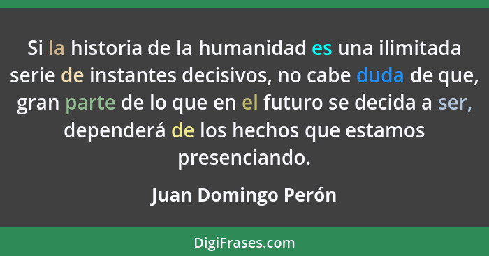 Si la historia de la humanidad es una ilimitada serie de instantes decisivos, no cabe duda de que, gran parte de lo que en el fut... - Juan Domingo Perón