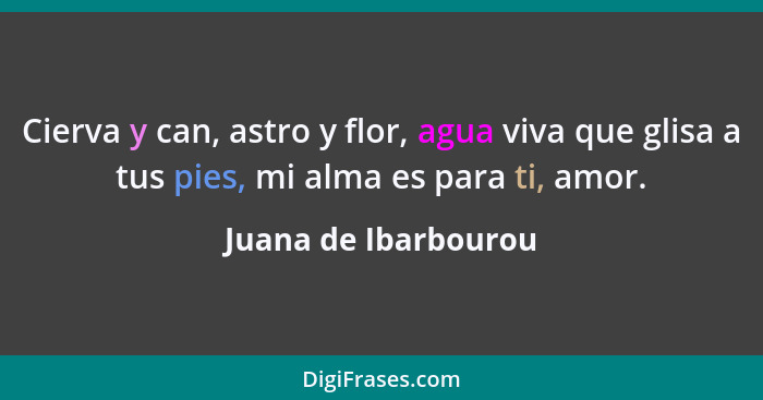 Cierva y can, astro y flor, agua viva que glisa a tus pies, mi alma es para ti, amor.... - Juana de Ibarbourou