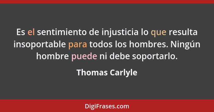 Es el sentimiento de injusticia lo que resulta insoportable para todos los hombres. Ningún hombre puede ni debe soportarlo.... - Thomas Carlyle