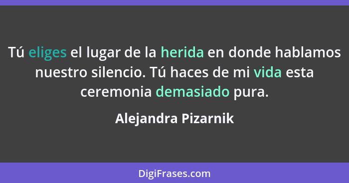 Tú eliges el lugar de la herida en donde hablamos nuestro silencio. Tú haces de mi vida esta ceremonia demasiado pura.... - Alejandra Pizarnik