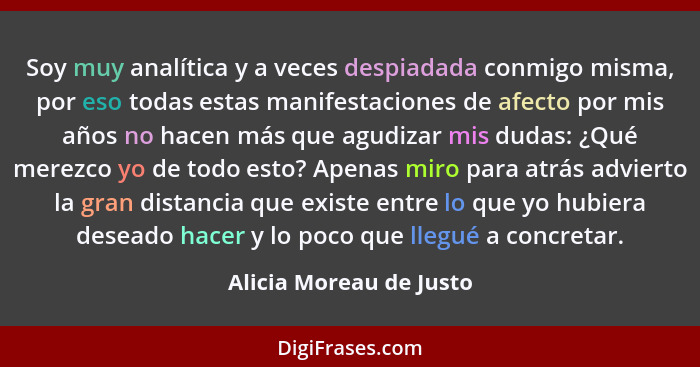 Soy muy analítica y a veces despiadada conmigo misma, por eso todas estas manifestaciones de afecto por mis años no hacen más... - Alicia Moreau de Justo