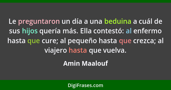 Le preguntaron un día a una beduina a cuál de sus hijos quería más. Ella contestó: al enfermo hasta que cure; al pequeño hasta que crez... - Amin Maalouf