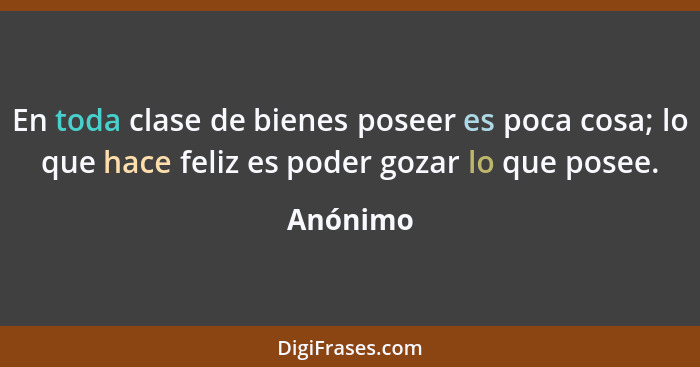 En toda clase de bienes poseer es poca cosa; lo que hace feliz es poder gozar lo que posee.... - Anónimo