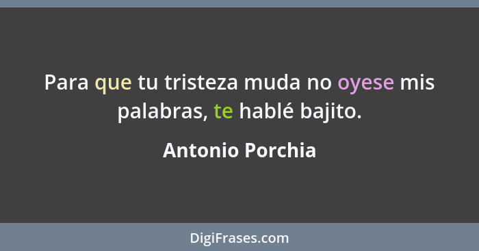 Para que tu tristeza muda no oyese mis palabras, te hablé bajito.... - Antonio Porchia