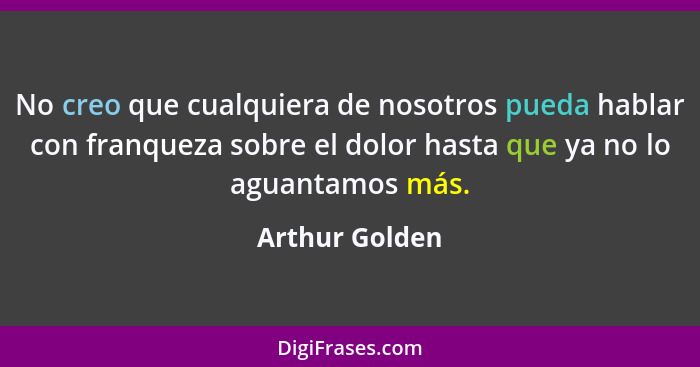 No creo que cualquiera de nosotros pueda hablar con franqueza sobre el dolor hasta que ya no lo aguantamos más.... - Arthur Golden