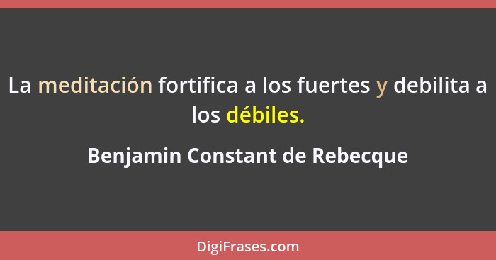 La meditación fortifica a los fuertes y debilita a los débiles.... - Benjamin Constant de Rebecque