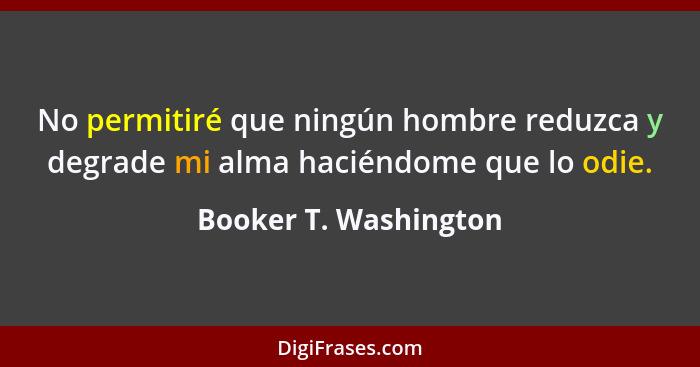 No permitiré que ningún hombre reduzca y degrade mi alma haciéndome que lo odie.... - Booker T. Washington