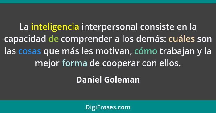 La inteligencia interpersonal consiste en la capacidad de comprender a los demás: cuáles son las cosas que más les motivan, cómo trab... - Daniel Goleman