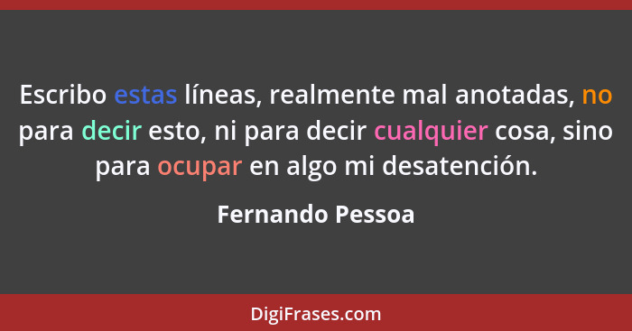 Escribo estas líneas, realmente mal anotadas, no para decir esto, ni para decir cualquier cosa, sino para ocupar en algo mi desatenc... - Fernando Pessoa