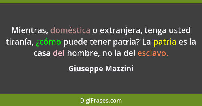 Mientras, doméstica o extranjera, tenga usted tiranía, ¿cómo puede tener patria? La patria es la casa del hombre, no la del esclavo... - Giuseppe Mazzini