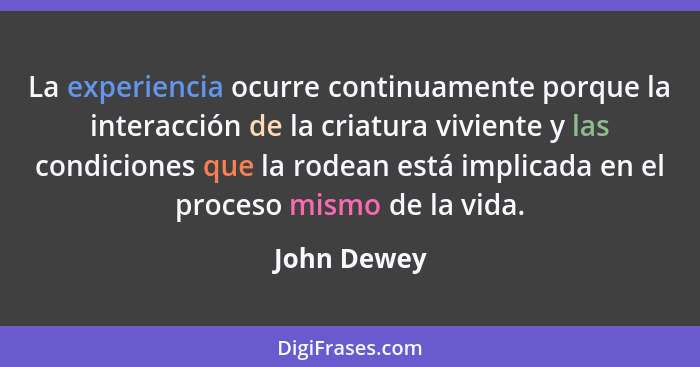 La experiencia ocurre continuamente porque la interacción de la criatura viviente y las condiciones que la rodean está implicada en el pr... - John Dewey