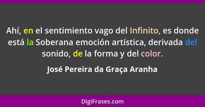 Ahí, en el sentimiento vago del Infinito, es donde está la Soberana emoción artística, derivada del sonido, de la forma... - José Pereira da Graça Aranha