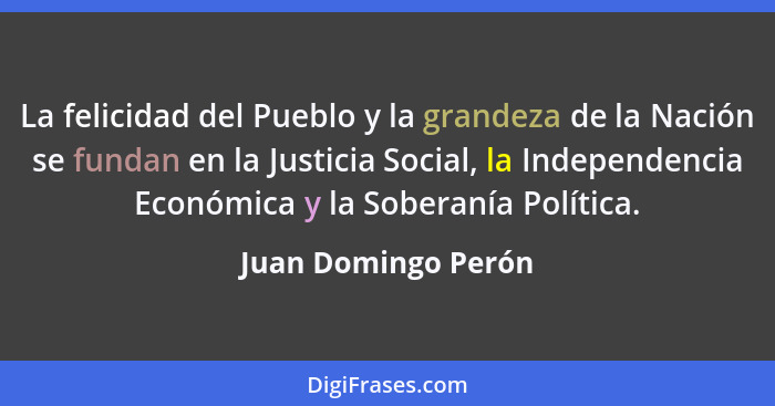 La felicidad del Pueblo y la grandeza de la Nación se fundan en la Justicia Social, la Independencia Económica y la Soberanía Pol... - Juan Domingo Perón