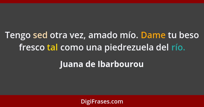 Tengo sed otra vez, amado mío. Dame tu beso fresco tal como una piedrezuela del río.... - Juana de Ibarbourou