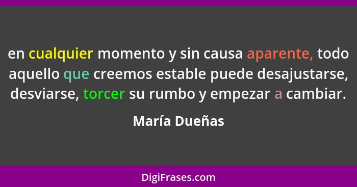 en cualquier momento y sin causa aparente, todo aquello que creemos estable puede desajustarse, desviarse, torcer su rumbo y empezar a... - María Dueñas