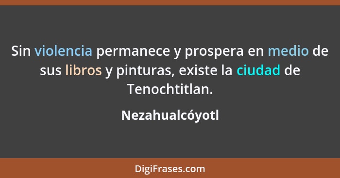 Sin violencia permanece y prospera en medio de sus libros y pinturas, existe la ciudad de Tenochtitlan.... - Nezahualcóyotl