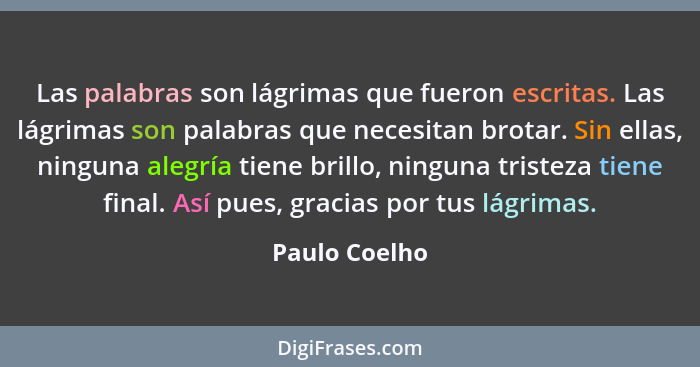 Las palabras son lágrimas que fueron escritas. Las lágrimas son palabras que necesitan brotar. Sin ellas, ninguna alegría tiene brillo,... - Paulo Coelho