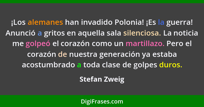 ¡Los alemanes han invadido Polonia! ¡Es la guerra! Anunció a gritos en aquella sala silenciosa. La noticia me golpeó el corazón como un... - Stefan Zweig