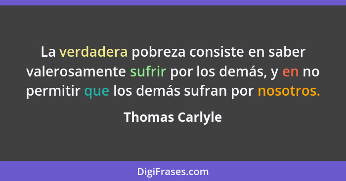 La verdadera pobreza consiste en saber valerosamente sufrir por los demás, y en no permitir que los demás sufran por nosotros.... - Thomas Carlyle