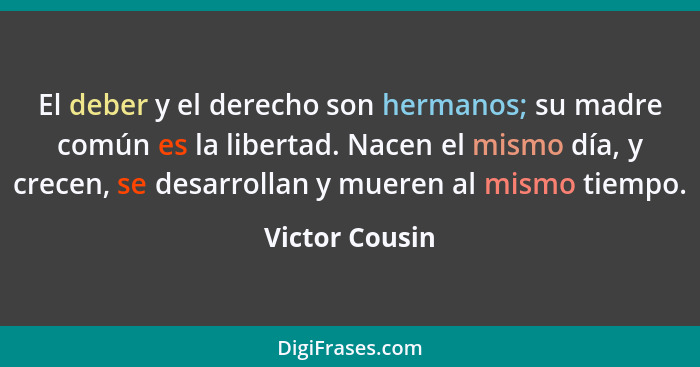 El deber y el derecho son hermanos; su madre común es la libertad. Nacen el mismo día, y crecen, se desarrollan y mueren al mismo tiem... - Victor Cousin