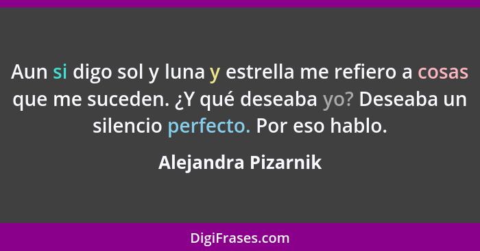 Aun si digo sol y luna y estrella me refiero a cosas que me suceden. ¿Y qué deseaba yo? Deseaba un silencio perfecto. Por eso hab... - Alejandra Pizarnik