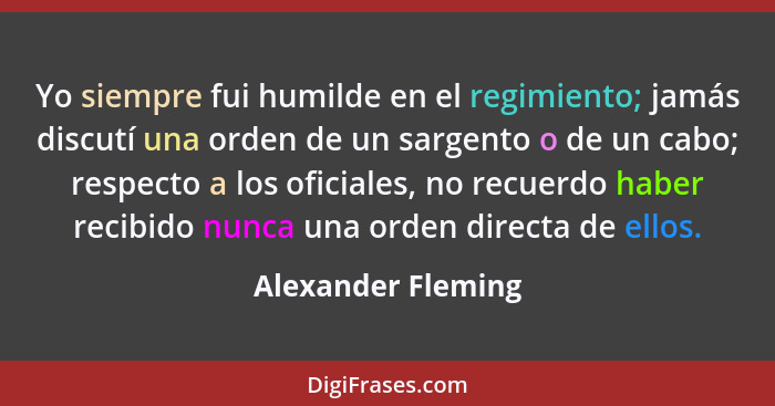 Yo siempre fui humilde en el regimiento; jamás discutí una orden de un sargento o de un cabo; respecto a los oficiales, no recuerd... - Alexander Fleming