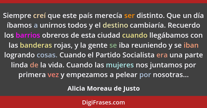 Siempre creí que este país merecía ser distinto. Que un día íbamos a unirnos todos y el destino cambiaría. Recuerdo los barri... - Alicia Moreau de Justo