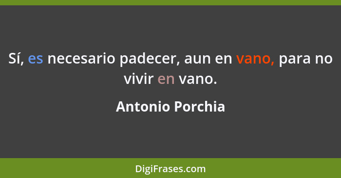 Sí, es necesario padecer, aun en vano, para no vivir en vano.... - Antonio Porchia