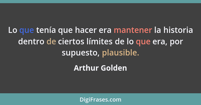 Lo que tenía que hacer era mantener la historia dentro de ciertos límites de lo que era, por supuesto, plausible.... - Arthur Golden