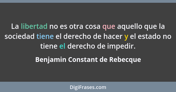 La libertad no es otra cosa que aquello que la sociedad tiene el derecho de hacer y el estado no tiene el derecho de i... - Benjamin Constant de Rebecque