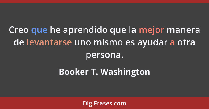 Creo que he aprendido que la mejor manera de levantarse uno mismo es ayudar a otra persona.... - Booker T. Washington