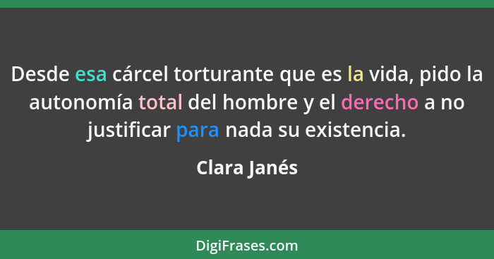 Desde esa cárcel torturante que es la vida, pido la autonomía total del hombre y el derecho a no justificar para nada su existencia.... - Clara Janés