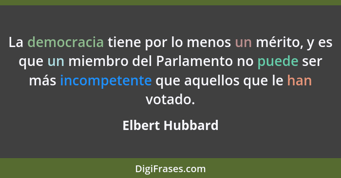 La democracia tiene por lo menos un mérito, y es que un miembro del Parlamento no puede ser más incompetente que aquellos que le han... - Elbert Hubbard