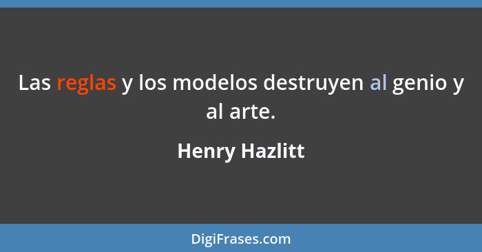 Las reglas y los modelos destruyen al genio y al arte.... - Henry Hazlitt
