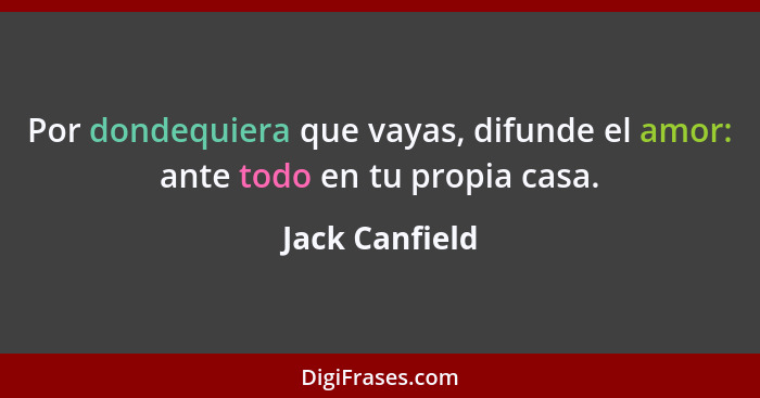 Por dondequiera que vayas, difunde el amor: ante todo en tu propia casa.... - Jack Canfield