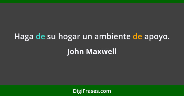 Haga de su hogar un ambiente de apoyo.... - John Maxwell