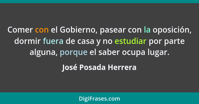 Comer con el Gobierno, pasear con la oposición, dormir fuera de casa y no estudiar por parte alguna, porque el saber ocupa lugar... - José Posada Herrera