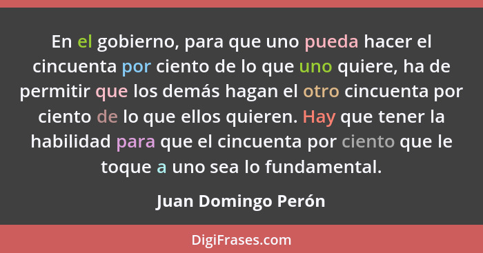 En el gobierno, para que uno pueda hacer el cincuenta por ciento de lo que uno quiere, ha de permitir que los demás hagan el otro... - Juan Domingo Perón