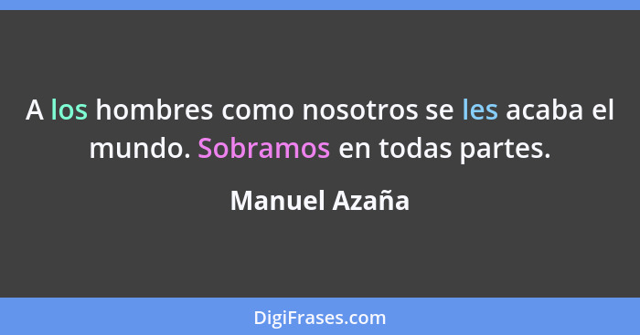 A los hombres como nosotros se les acaba el mundo. Sobramos en todas partes.... - Manuel Azaña