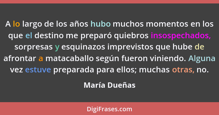 A lo largo de los años hubo muchos momentos en los que el destino me preparó quiebros insospechados, sorpresas y esquinazos imprevistos... - María Dueñas