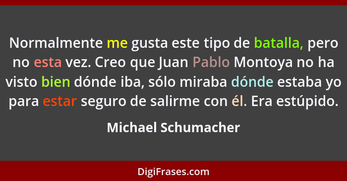 Normalmente me gusta este tipo de batalla, pero no esta vez. Creo que Juan Pablo Montoya no ha visto bien dónde iba, sólo miraba... - Michael Schumacher