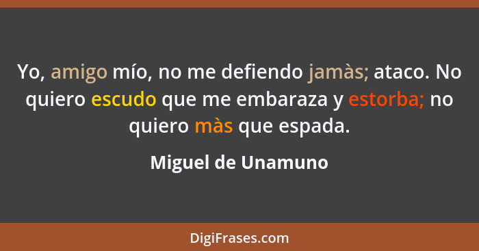 Yo, amigo mío, no me defiendo jamàs; ataco. No quiero escudo que me embaraza y estorba; no quiero màs que espada.... - Miguel de Unamuno