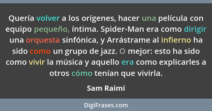 Quería volver a los orígenes, hacer una película con equipo pequeño, íntima. Spider-Man era como dirigir una orquesta sinfónica, y Arrástr... - Sam Raimi