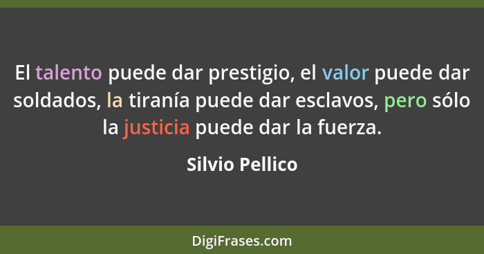 El talento puede dar prestigio, el valor puede dar soldados, la tiranía puede dar esclavos, pero sólo la justicia puede dar la fuerza... - Silvio Pellico