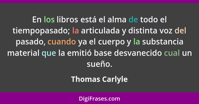 En los libros está el alma de todo el tiempopasado; la articulada y distinta voz del pasado, cuando ya el cuerpo y la substancia mate... - Thomas Carlyle